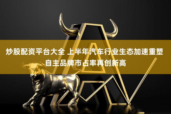 炒股配资平台大全 上半年汽车行业生态加速重塑 自主品牌市占率再创新高
