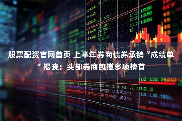 股票配资官网首页 上半年券商债券承销“成绩单”揭晓：头部券商包揽多项榜首