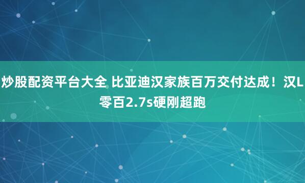 炒股配资平台大全 比亚迪汉家族百万交付达成！汉L零百2.7s硬刚超跑