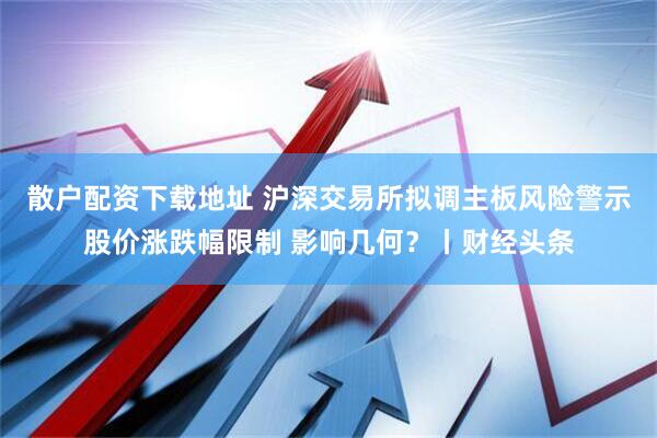 散户配资下载地址 沪深交易所拟调主板风险警示股价涨跌幅限制 影响几何？丨财经头条