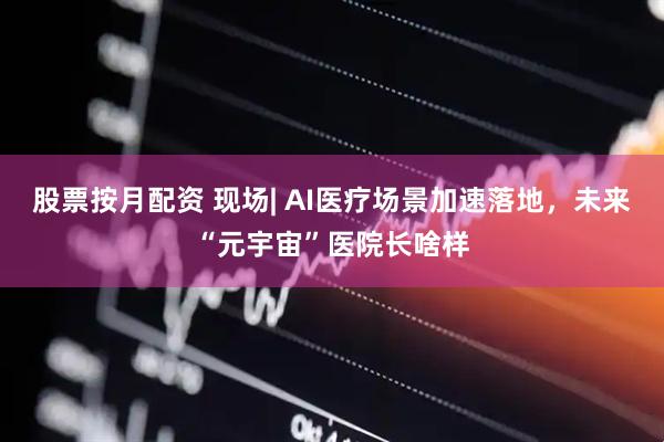 股票按月配资 现场| AI医疗场景加速落地，未来“元宇宙”医院长啥样