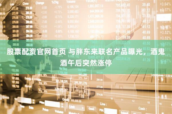 股票配资官网首页 与胖东来联名产品曝光，酒鬼酒午后突然涨停