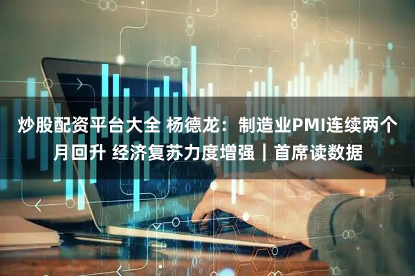炒股配资平台大全 杨德龙：制造业PMI连续两个月回升 经济复苏力度增强｜首席读数据