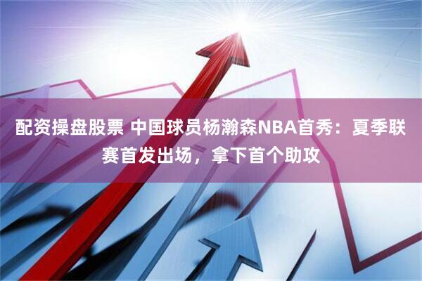 配资操盘股票 中国球员杨瀚森NBA首秀：夏季联赛首发出场，拿下首个助攻