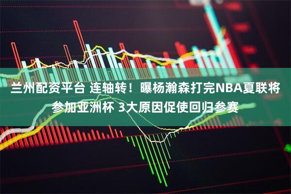兰州配资平台 连轴转！曝杨瀚森打完NBA夏联将参加亚洲杯 3大原因促使回归参赛