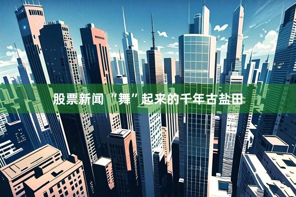 股票新闻 “舞”起来的千年古盐田