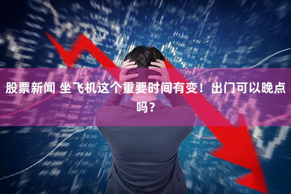 股票新闻 坐飞机这个重要时间有变！出门可以晚点吗？