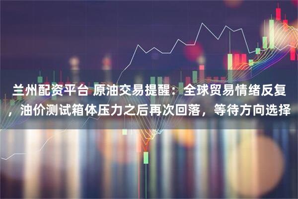 兰州配资平台 原油交易提醒：全球贸易情绪反复，油价测试箱体压力之后再次回落，等待方向选择