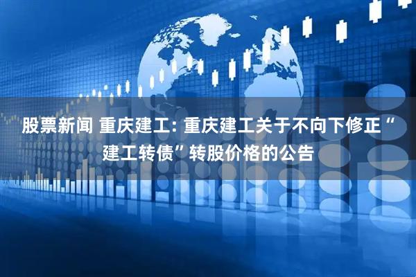 股票新闻 重庆建工: 重庆建工关于不向下修正“建工转债”转股价格的公告