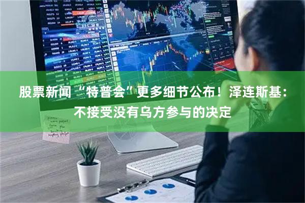 股票新闻 “特普会”更多细节公布！泽连斯基：不接受没有乌方参与的决定
