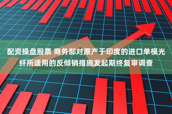 配资操盘股票 商务部对原产于印度的进口单模光纤所适用的反倾销措施发起期终复审调查