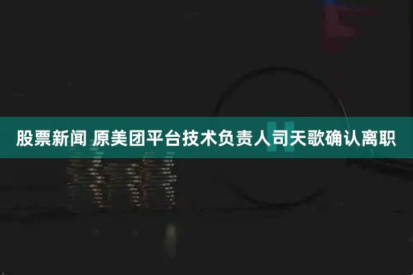 股票新闻 原美团平台技术负责人司天歌确认离职
