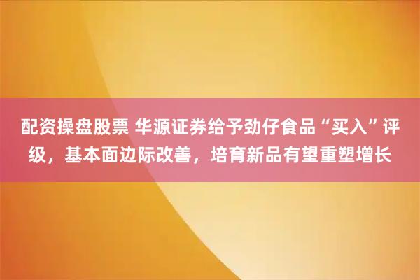 配资操盘股票 华源证券给予劲仔食品“买入”评级，基本面边际改善，培育新品有望重塑增长