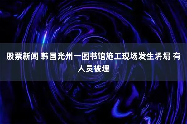 股票新闻 韩国光州一图书馆施工现场发生坍塌 有人员被埋