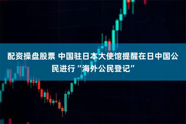 配资操盘股票 中国驻日本大使馆提醒在日中国公民进行“海外公民登记”
