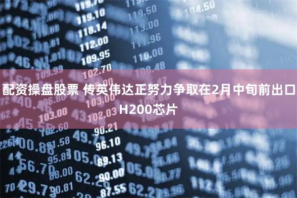 配资操盘股票 传英伟达正努力争取在2月中旬前出口H200芯片