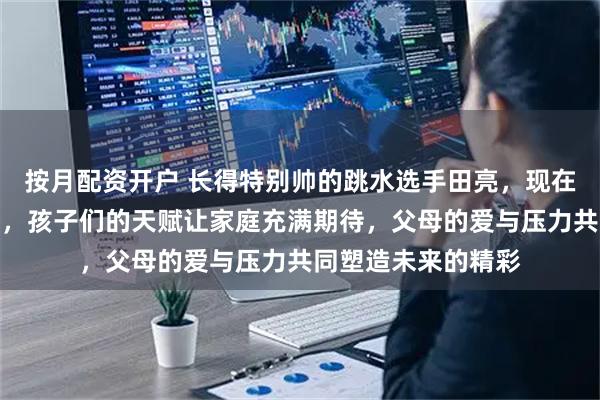 按月配资开户 长得特别帅的跳水选手田亮，现在变身两个娃的爸爸，孩子们的天赋让家庭充满期待，父母的爱与压力共同塑造未来的精彩