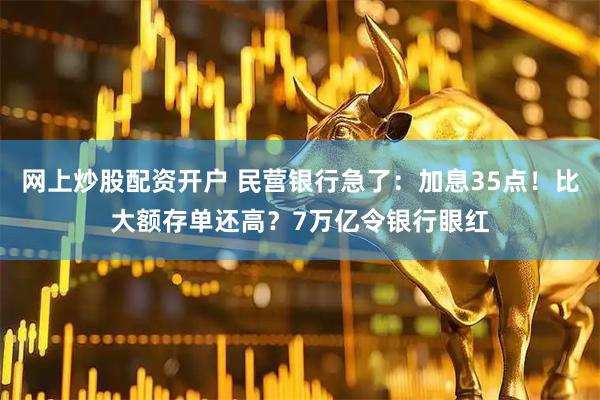网上炒股配资开户 民营银行急了：加息35点！比大额存单还高？7万亿令银行眼红